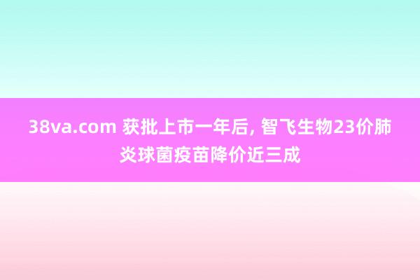 38va.com 获批上市一年后， 智飞生物23价肺炎球菌疫苗降价近三成
