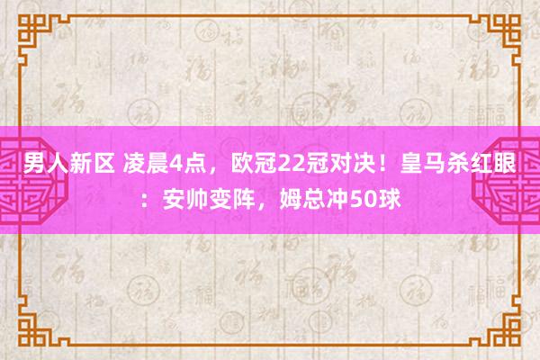 男人新区 凌晨4点，欧冠22冠对决！皇马杀红眼：安帅变阵，姆总冲50球