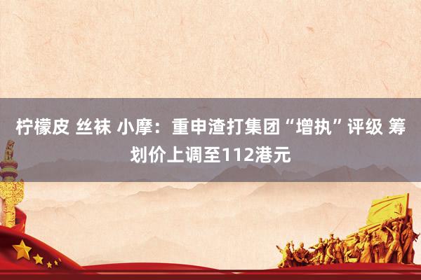 柠檬皮 丝袜 小摩：重申渣打集团“增执”评级 筹划价上调至112港元