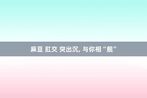 麻豆 肛交 突出沉， 与你相“舰”