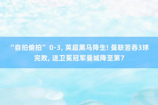 “自拍偷拍” 0-3， 英超黑马降生! 曼联苦吞3球完败， 送卫冕冠军曼城降至第7