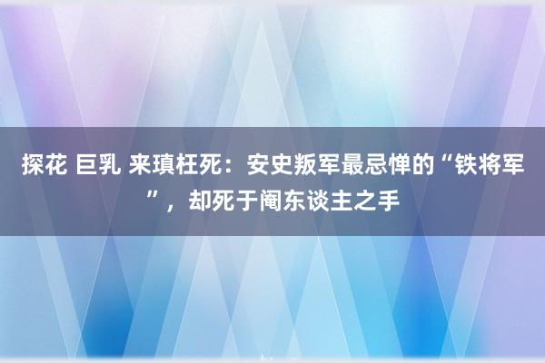 探花 巨乳 来瑱枉死：安史叛军最忌惮的“铁将军”，却死于阉东谈主之手