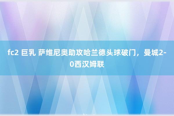 fc2 巨乳 萨维尼奥助攻哈兰德头球破门，曼城2-0西汉姆联