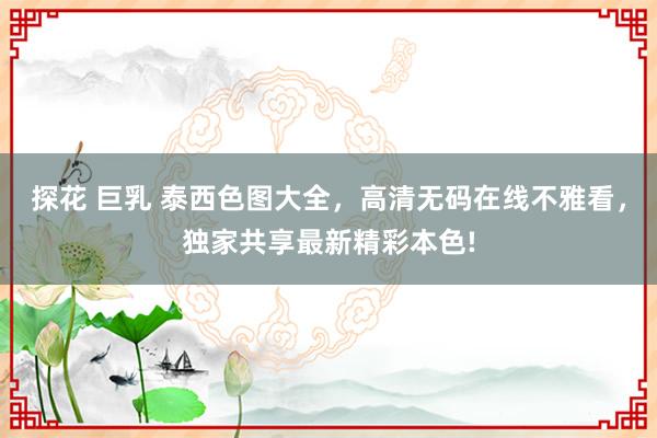 探花 巨乳 泰西色图大全，高清无码在线不雅看，独家共享最新精彩本色!