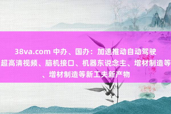 38va.com 中办、国办：加速推动自动驾驶、智能一稔、超高清视频、脑机接口、机器东说念主、增材制造等新工夫新产物