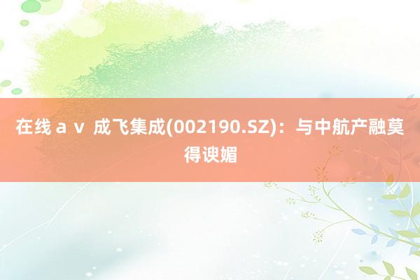 在线ａｖ 成飞集成(002190.SZ)：与中航产融莫得谀媚