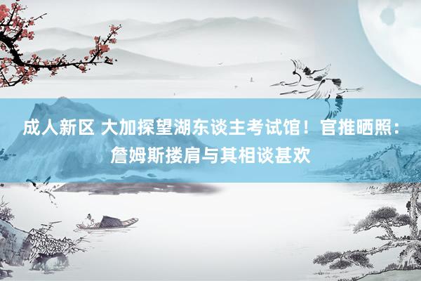 成人新区 大加探望湖东谈主考试馆！官推晒照：詹姆斯搂肩与其相谈甚欢