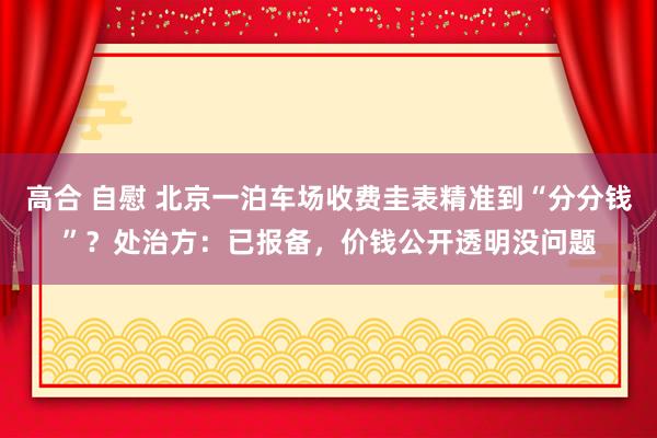 高合 自慰 北京一泊车场收费圭表精准到“分分钱”？处治方：已报备，价钱公开透明没问题