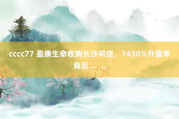 cccc77 盈康生命收购长沙珂信，1430%升值率背后……