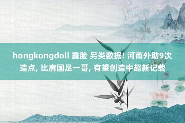 hongkongdoll 露脸 另类数据! 河南外助9次造点， 比肩国足一哥， 有望创造中超新记载