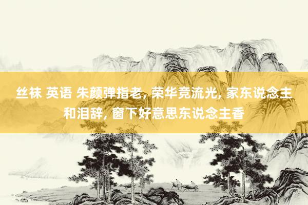 丝袜 英语 朱颜弹指老， 荣华竞流光， 家东说念主和泪辞， 窗下好意思东说念主香