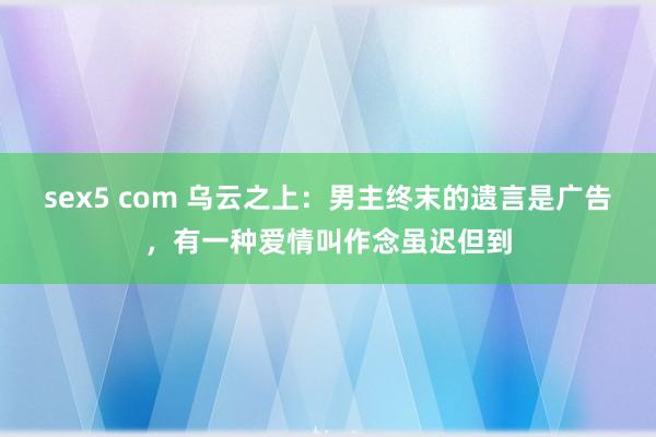 sex5 com 乌云之上：男主终末的遗言是广告，有一种爱情叫作念虽迟但到