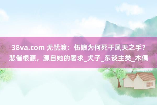 38va.com 无忧渡：伍娘为何死于凤天之手？悲催根源，源自她的奢求_犬子_东谈主类_木偶