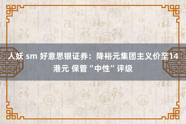 人妖 sm 好意思银证券：降裕元集团主义价至14港元 保管“中性”评级