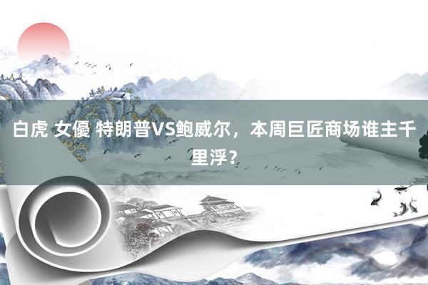 白虎 女優 特朗普VS鲍威尔，本周巨匠商场谁主千里浮？