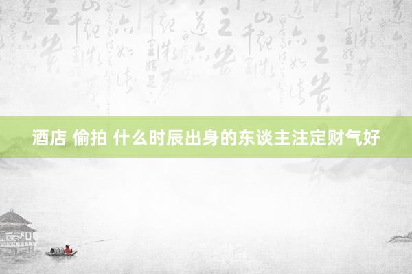 酒店 偷拍 什么时辰出身的东谈主注定财气好