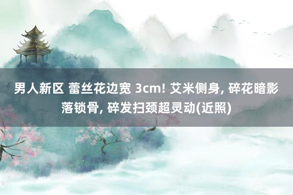 男人新区 蕾丝花边宽 3cm! 艾米侧身， 碎花暗影落锁骨， 碎发扫颈超灵动(近照)