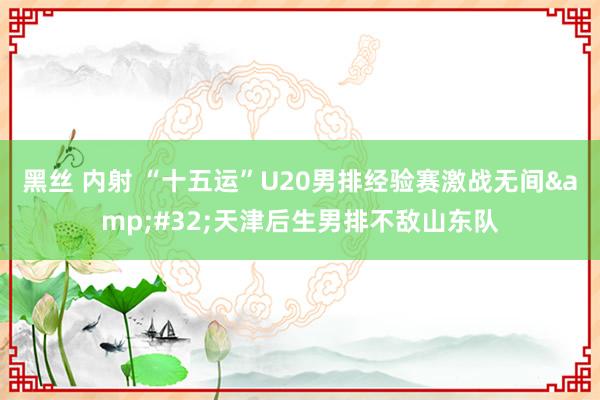 黑丝 内射 “十五运”U20男排经验赛激战无间&#32;天津后生男排不敌山东队