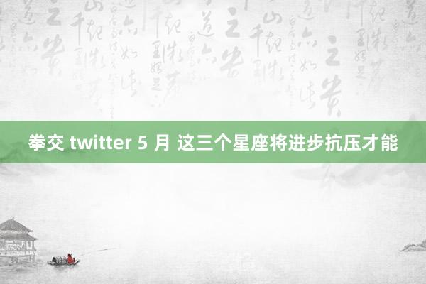 拳交 twitter 5 月 这三个星座将进步抗压才能
