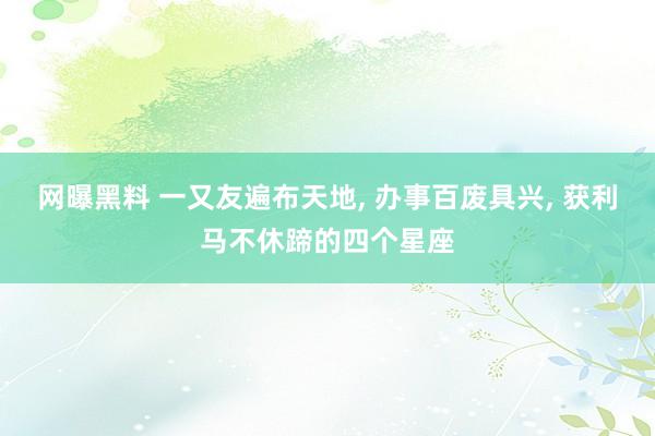 网曝黑料 一又友遍布天地， 办事百废具兴， 获利马不休蹄的四个星座