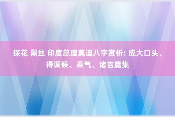 探花 黑丝 印度总理莫迪八字赏析: 成大口头、得调候、乘气、诸吉麇集