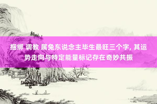 捆绑 调教 属兔东说念主毕生最旺三个字， 其运势走向与特定能量标记存在奇妙共振