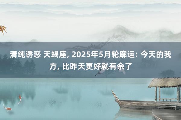 清纯诱惑 天蝎座， 2025年5月轮廓运: 今天的我方， 比昨天更好就有余了
