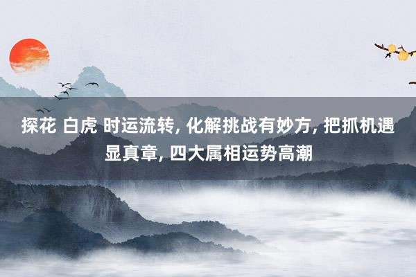 探花 白虎 时运流转， 化解挑战有妙方， 把抓机遇显真章， 四大属相运势高潮