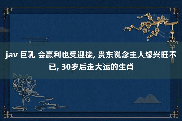 jav 巨乳 会赢利也受迎接， 贵东说念主人缘兴旺不已， 30岁后走大运的生肖