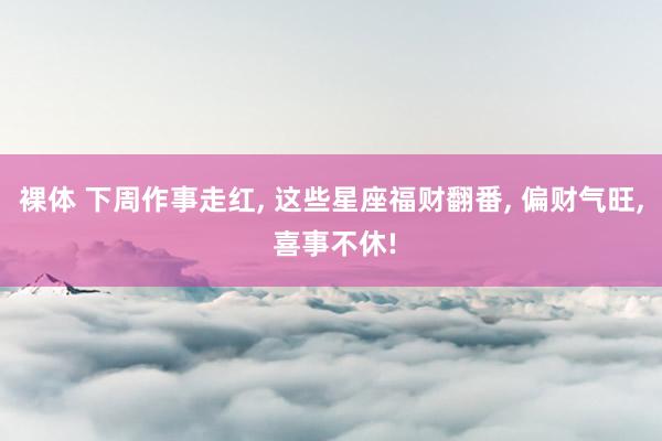 裸体 下周作事走红， 这些星座福财翻番， 偏财气旺， 喜事不休!
