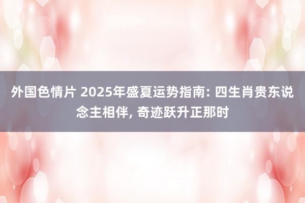 外国色情片 2025年盛夏运势指南: 四生肖贵东说念主相伴， 奇迹跃升正那时