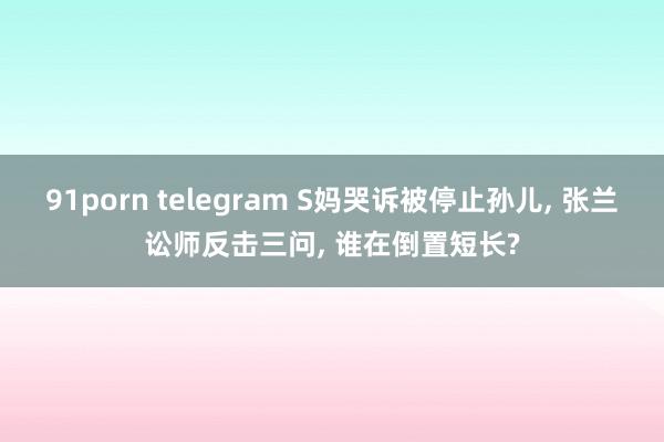 91porn telegram S妈哭诉被停止孙儿， 张兰讼师反击三问， 谁在倒置短长?
