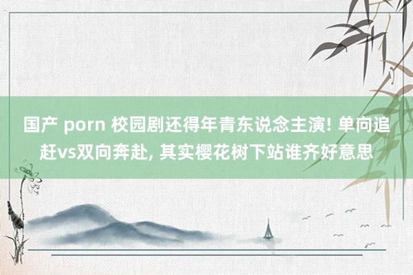 国产 porn 校园剧还得年青东说念主演! 单向追赶vs双向奔赴， 其实樱花树下站谁齐好意思
