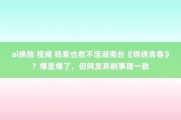 ai换脸 视频 杨紫也救不活湖南台《锦绣青春》？爆是爆了，但网友弃剧事理一致